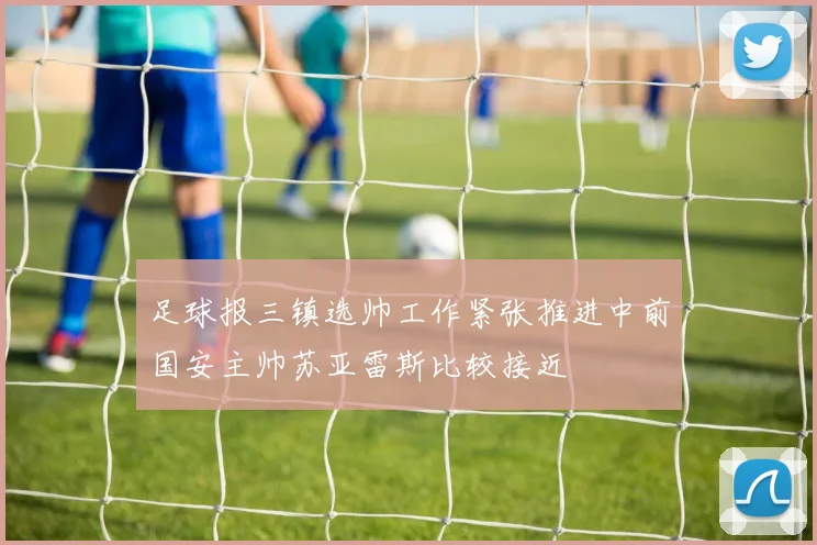 足球报三镇选帅工作紧张推进中前国安主帅苏亚雷斯比较接近