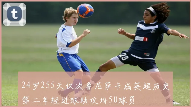 24岁255天仅次鲁尼萨卡成英超历史第二年轻进球助攻均50球员