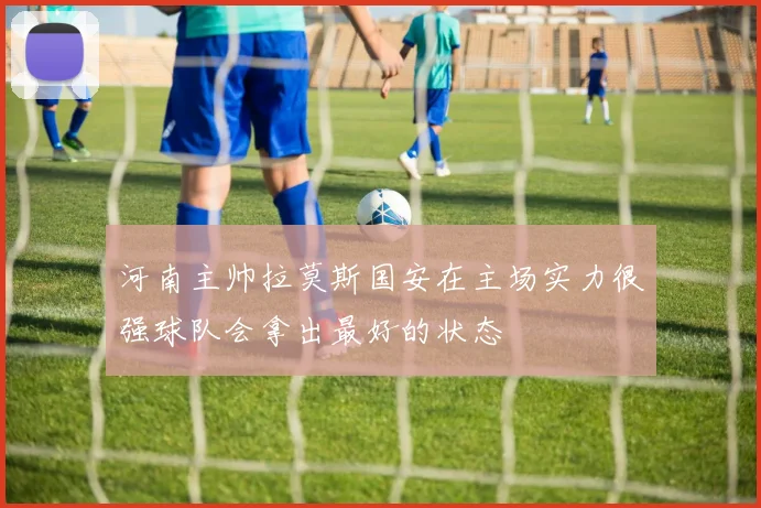 河南主帅拉莫斯国安在主场实力很强球队会拿出最好的状态