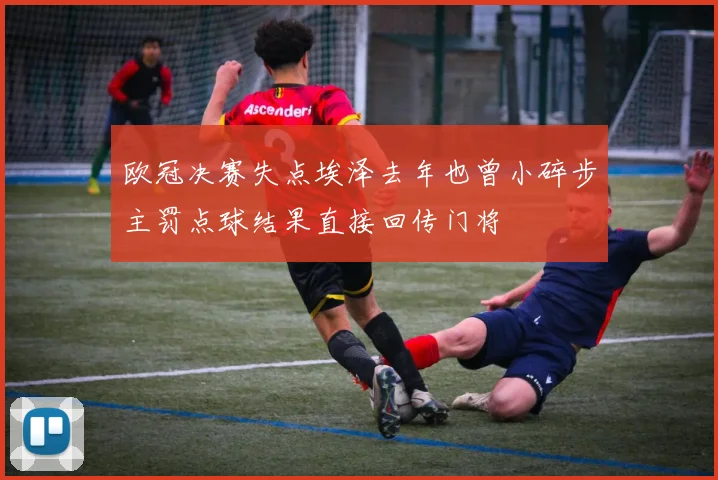 欧冠决赛失点埃泽去年也曾小碎步主罚点球结果直接回传门将