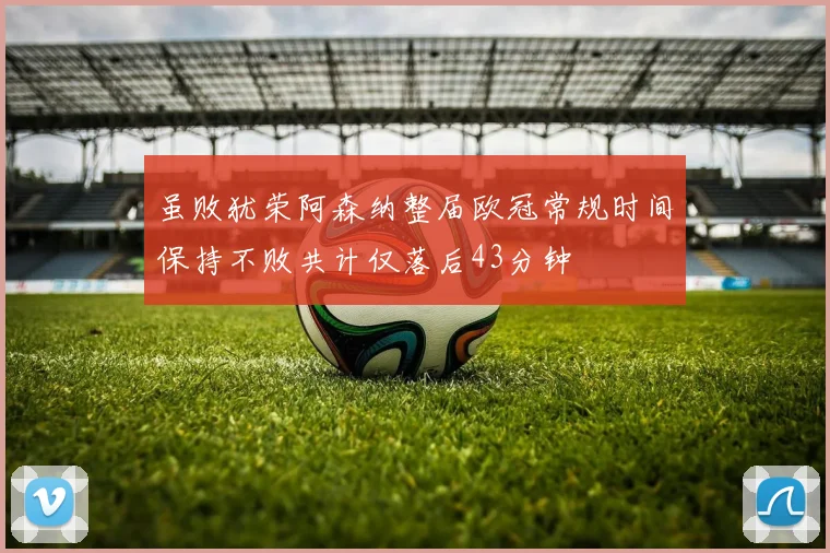 虽败犹荣阿森纳整届欧冠常规时间保持不败共计仅落后43分钟